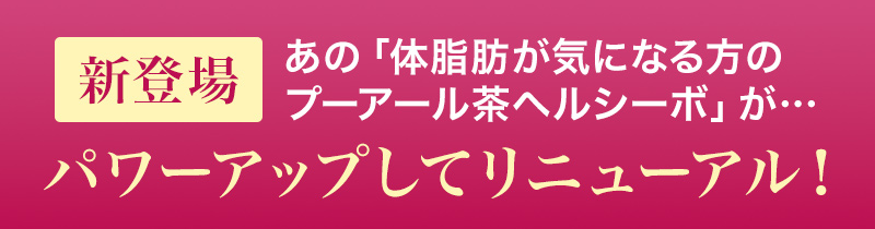 新登場 あの「体脂肪が気になる方のプーアール茶ヘルシーボ」が…パワーアップしてリニューアル！