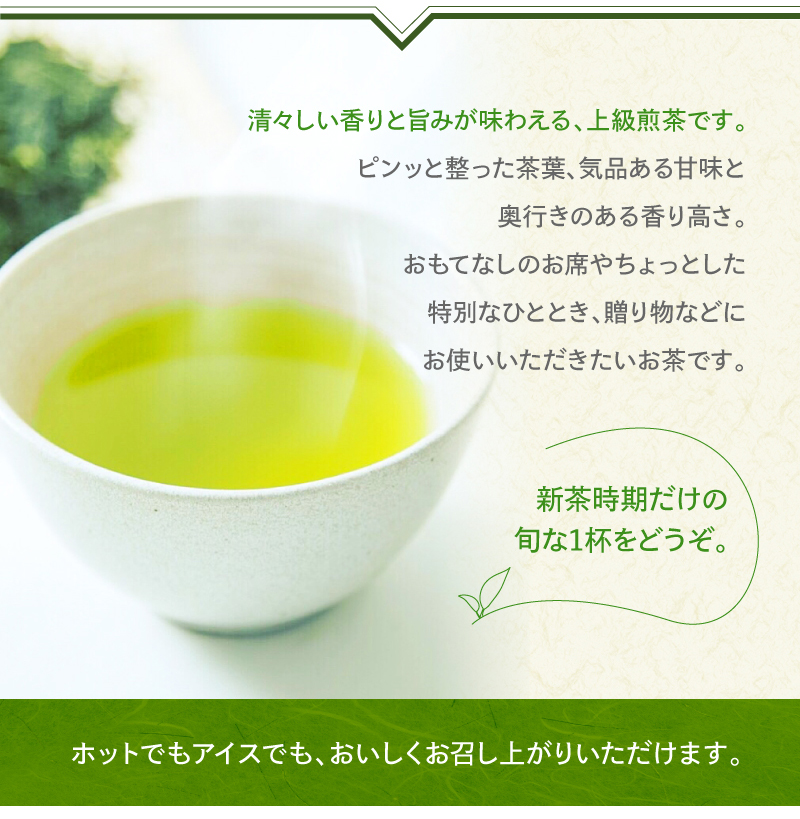 清々しい香りと旨みが味わえる上級煎茶です。ピンッと整った茶葉、気品ある甘味と奥行きのある香り高さ。おもてなしのお席やちょっとした特別なひととき、贈り物などにお使いいただきたいお茶です。新茶時期だけの旬な1杯をどうぞ。 ホットでもアイスでも、おいしくお召し上がりいただけます。