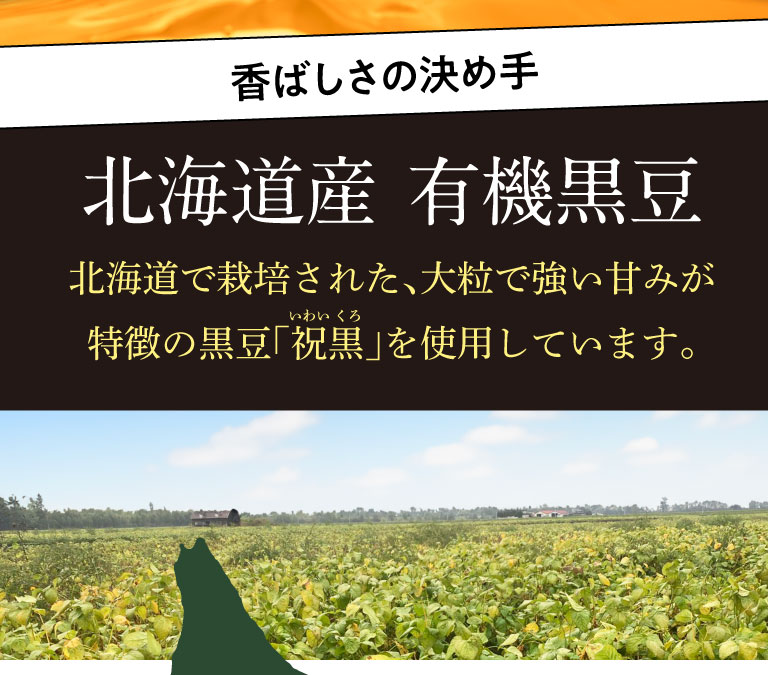 【香ばしさの決め手】北海道で栽培された、大粒で強い甘みが特徴の黒豆「祝黒（いわいくろ）」を使用しています。