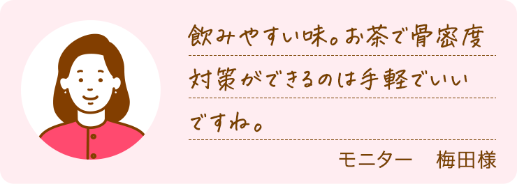飲みやすい味。お茶で骨密度対策ができるのは手軽でいいですね。モニター　梅田様