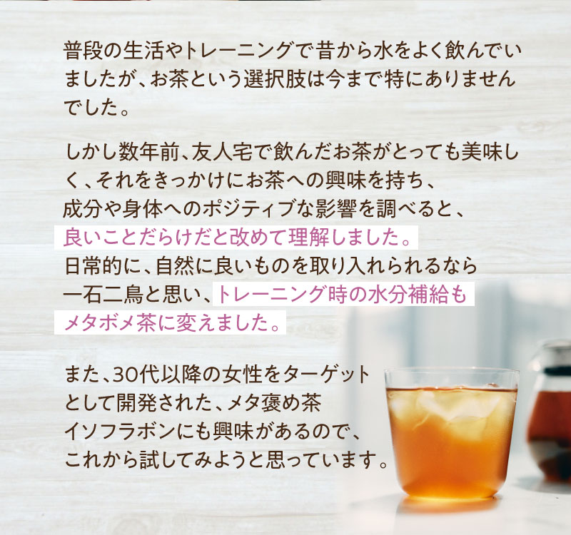 日常的に、自然に良いものを取り入れられるなら一石二鳥と思い、トレーニング時の水分補給もメタボメ茶に変えました。