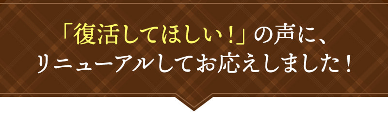 復活してほしい！の声に、リニューアルしてお応えしました！