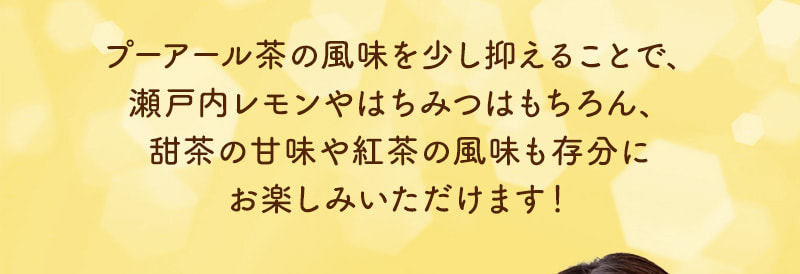 プーアール茶の風味を少し抑えることで、瀬戸内レモンやはちみつはもちろん、甜茶の甘味や紅茶の風味も存分にお楽しみいただけます！