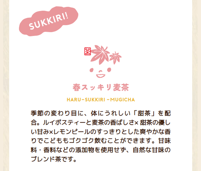 CHA+OCOの「春スッキリ麦茶」は、季節の変わり目に、体にうれしい「甜茶」を配合。ルイボスティーと麦茶の香ばしさ×甜茶の優しい甘み×レモンピールのすっきりとした爽やかな香りでこどももゴクゴク飲むことができます。甘味料·香料などの添加物を使用せず、自然な甘味のブレンド茶です。