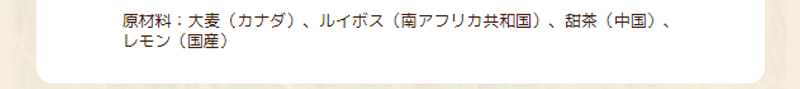 原材料：大麦（カナダ）、ルイボス（南アフリカ共和国）、甜茶（中国）、レモン（国産）