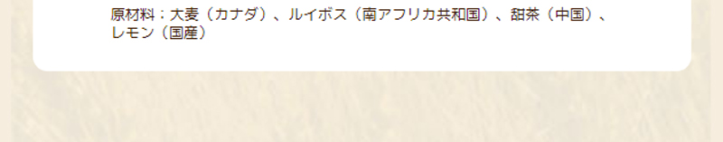 原材料：大麦（カナダ）、ルイボス（南アフリカ共和国）、甜茶（中国）、レモン（国産）