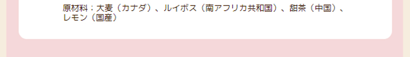 原材料：大麦（カナダ）、ルイボス（南アフリカ共和国）、甜茶（中国）、レモン（国産）