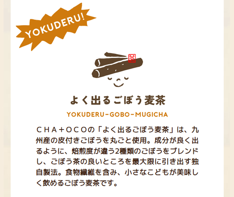 CHA+OCOの「よく出るごぼう麦茶」は、九州産の皮付きごぼうを丸ごと使用。成分が良く出るように、焙煎度が違う2種類のごぼうをブレンドし、ごぼう茶の良いところを最大限に引き出す独自製法。食物繊維を含み、小さなこどもが美味しく飲めるごぼう麦茶です。