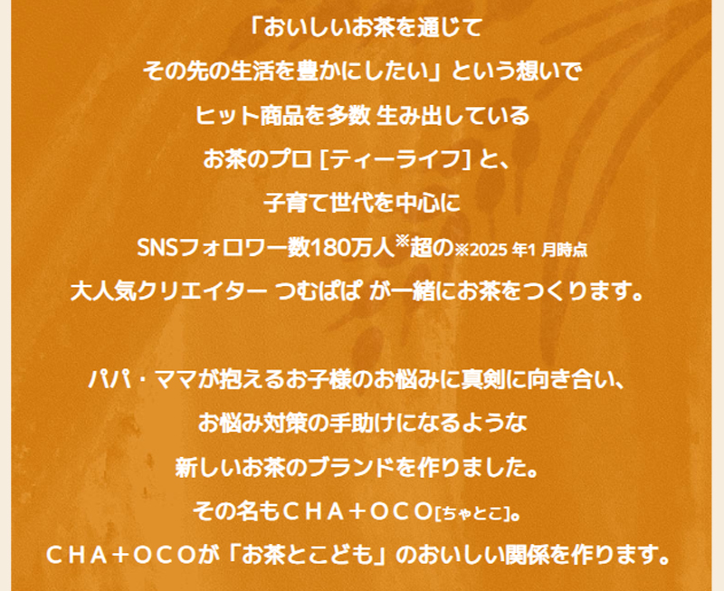 「おいしいお茶を通じてその先の生活を豊かにしたい」という想いでヒット商品を多数生み出しているお茶のプロ[ティーライフ]と、子育て世代を中心にSNSフォロワー数180万人超（※2025年1月時点）の大人気クリエイターつむぱぱが一緒にお茶をつくります。