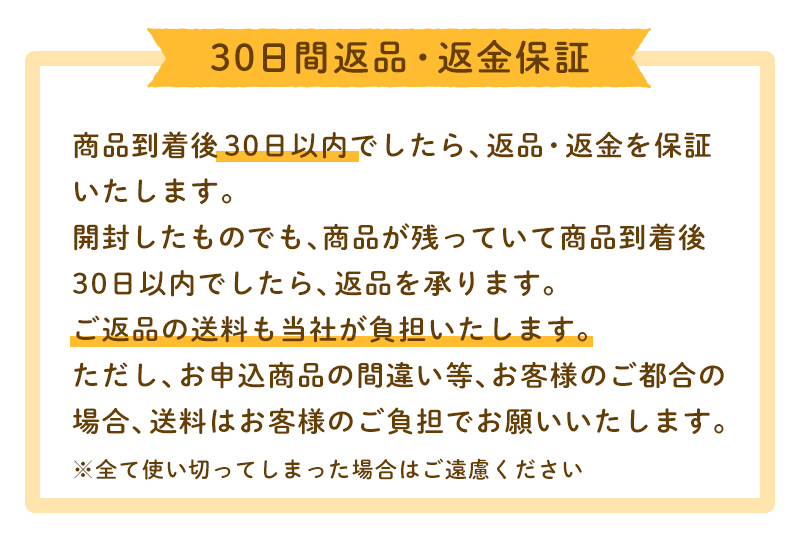 30日間返品・返金保証 商品到着後30日以内でしたら、返品・返金を保証いたします。開封したものでも、商品が残っていて商品到着後30日以内でしたら、返品を承ります。ご返品の送料も当社が負担いたします。ただし、お申込商品の間違い等、お客様のご都合の場合、送料はお客様のご負担でお願いいたします。