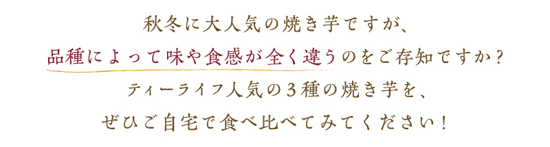 秋冬に大人気の焼き芋ですが、品種によって味や食感が全く違うのをご存知ですか?ティーライフ人気の3種の焼き芋を、ぜひご自宅で食べ比べてみてください!