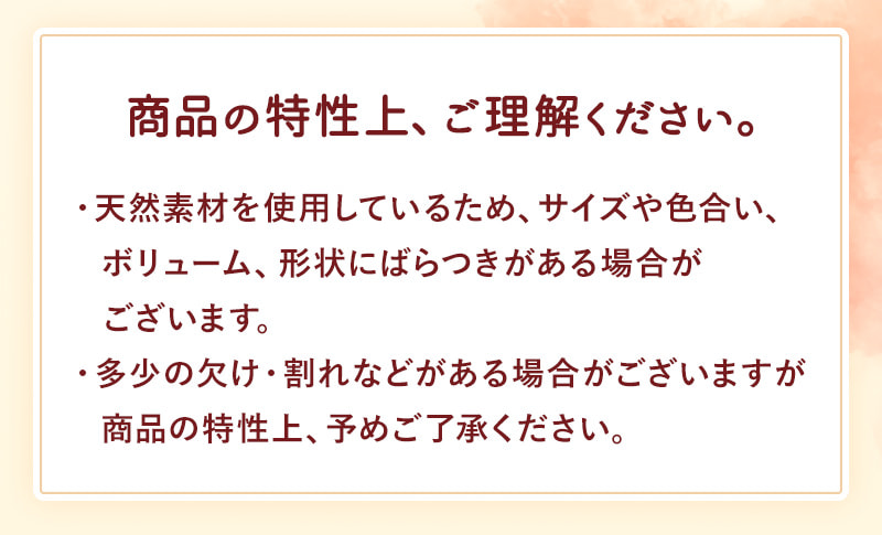 商品の特性上、ご理解ください。天然素材を使用しているため、サイズや色合い、ボリューム、形状にばらつきがある場合がございます。多少の欠け・割れなどがある場合がございますが商品の特性上、予めご了承ください。