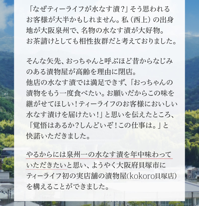 「なぜティーライフが水なす漬？」そう思われるお客様が大半かもしれません。私（西上）の出身地が大阪泉州で、名物の水なす漬が大好物。お茶受請けとしても相性抜群だと考えておりました。そんな矢先、おっちゃんと呼ぶほど昔からなじみのある漬物屋が高齢を理由に閉店。他店の水なす漬では満足できず、「おっちゃんの漬物をもう一度食べたい。お願いだからこの味を継がせてほしい!ティーライフのお客様においしい水なす漬けを届けたい!」と思いを伝えたところ、「覚悟はあるか?しんどいぞ!この仕事は。」と快諾いただきました。やるからには泉州一の水なす漬を年中味わっていただきたいと思い、ようやく大阪府貝塚市にティーライフ初の実店舗の漬物屋(KOKORO貝塚店)を構えることができました。