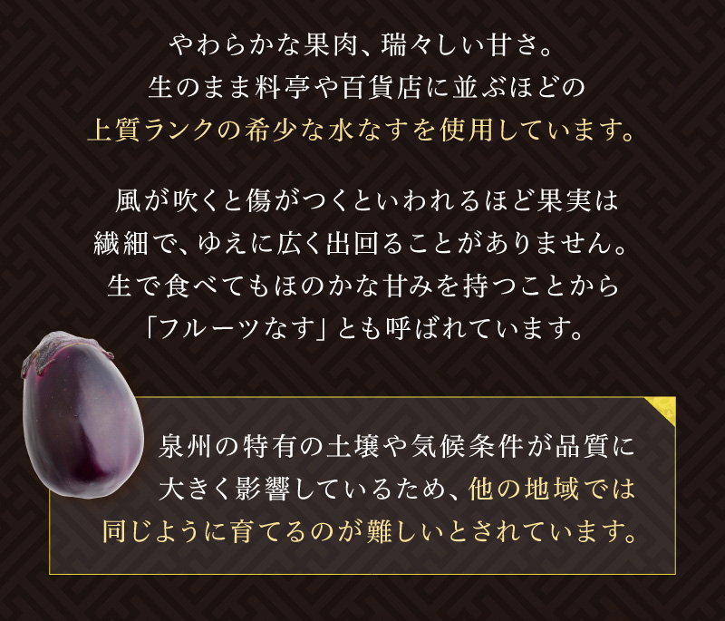 やわらかな果肉、瑞々しい甘さ。生のまま料亭や百貨店に並ぶほどの上質ランクの希少な水なすを使用しています。風が吹くと傷がつくといわれるほど果実は繊細で、ゆえに広く出回ることがありません。生で食べてもほのかな甘みを持つことから「フルーツなす」とも呼ばれています。