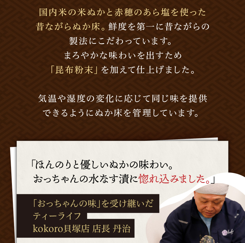 国内米の米ぬかと赤穂のあら塩を使った昔ながらぬか床。鮮度を第一に昔ながらの製法にこだわっています。まろやかな味わいを出すため「昆布粉末」を加えて仕上げました。気温や湿度の変化に応じて同じ味を提供できるようにぬか床を管理しています。