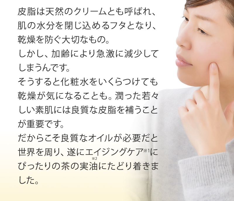 皮脂は天然のクリームとも呼ばれ、肌の水分を閉じ込めるフタとなり、乾燥を防ぐ大切なもの。しかし、加齢により急激に減少してしまうんです。そうすると化粧水をいくらつけても乾燥が気になることも。潤った若々しい素肌には良質な皮脂を補うことが重要です。だからこそ良質なオイルが必要だと世界を周り、遂にエイジングケアにぴったりの茶ノ実油にたどり着きました。