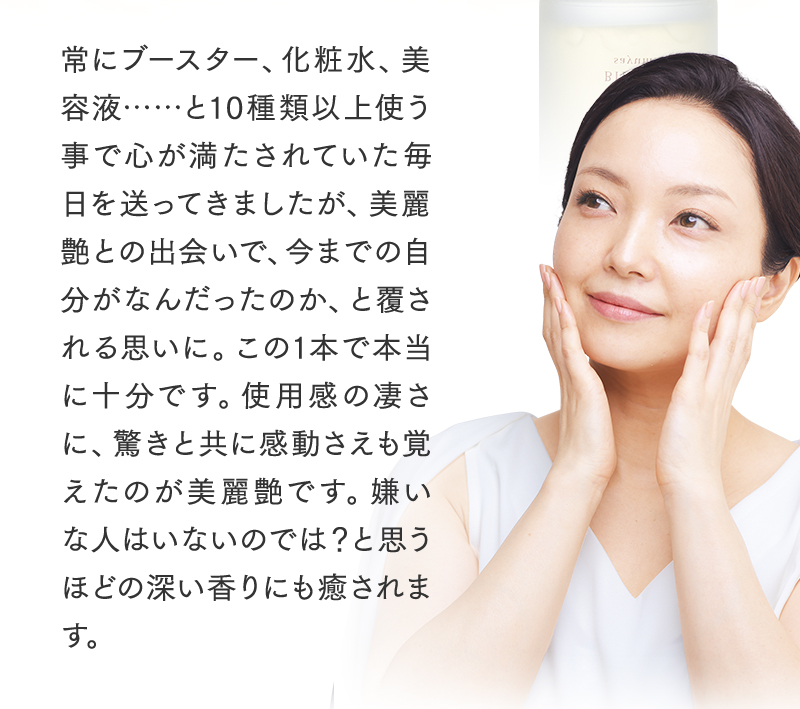 常にブースター、化粧水、美容液……と10種類以上使う事で心が満たされていた毎日を送ってきましたが、美麗艶との出会いで、今までの自分がなんだったのか、と覆される思いに。この1本で本当に十分です。使用感の凄さに、驚きと共に感動さえも覚えたのが美麗艶です。嫌いな人はいないのでは?と思うほどの深い香りにも癒されます。