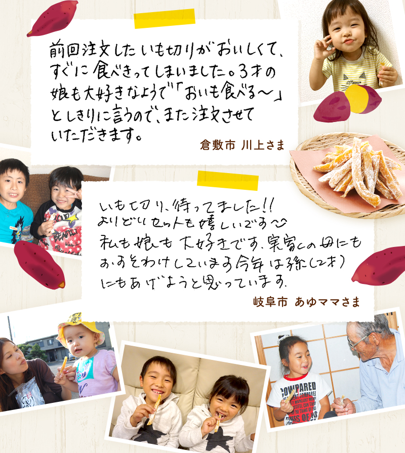 「前回注文したいも切りがおいしくて、すぐに食べきってしまいました。3才の娘も大好きなのようで、「おいも食べる~」としきりに言うので、また注文させていただきます。」「いも切り、待ってました!!よりどりセットも嬉しいです。私も娘も大好きです。実家の母にもおすそわけしています。今年は孫(2才)にもあげようと思っています。」