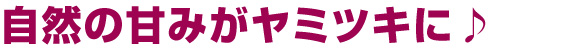 自然の甘味がヤミツキに♪