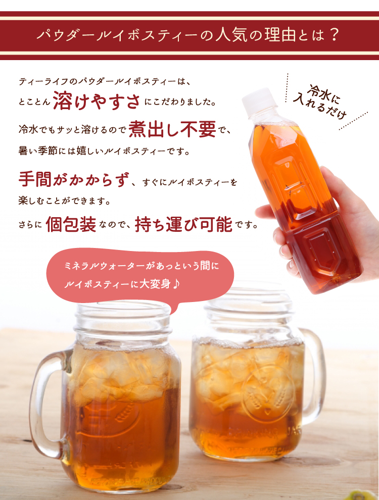 ティーライフのパウダールイボスティーは、とことん溶けやすさにこだわりました。冷水でもサッと溶けるので煮出し不要で、暑い季節には嬉しいルイボスティーです。手間がかからず、すぐにルイボスティーを楽しむことができます。さらに個包装なので、持ち運び可能です。