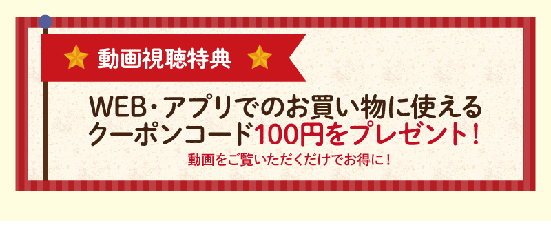 【動画視聴特典】WEB・アプリでのお買物に使えるクーポンコード100円をプレゼント！