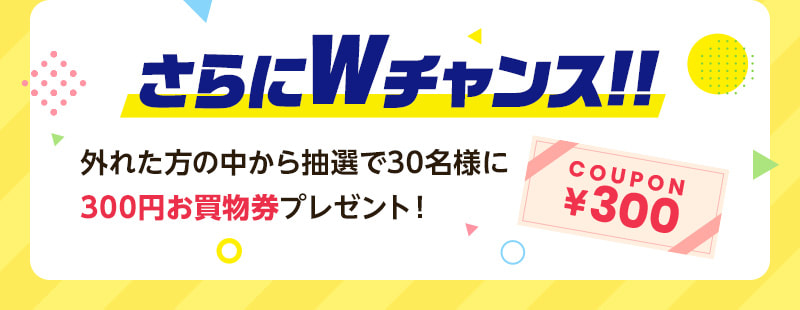 さらにWチャンス！！外れた方の中から抽選で30名様に300円お買物券プレゼント！