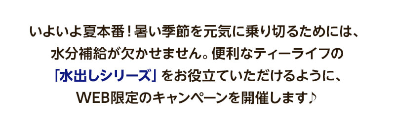 いよいよ夏本番！暑い季節を元気に乗り切るためには、水分補給が欠かせません。便利なティーライフの「水出しシリーズ」をお役立ていただけるように、WEB限定のキャンペーンを開催します♪