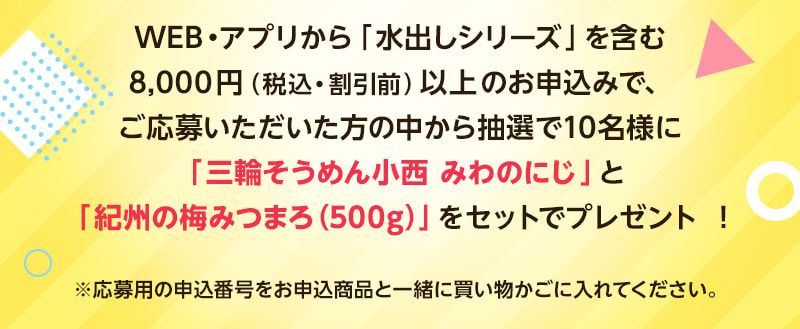 WEB・アプリから「水出しシリーズ」を含む8,000円（税込・割引前）以上のお申込みで、ご応募いただいた方の中から抽選で10名様に「三輪そうめん小西 みわのにじ」と「紀州の梅みつまろ（500g）」をセットでプレゼント！