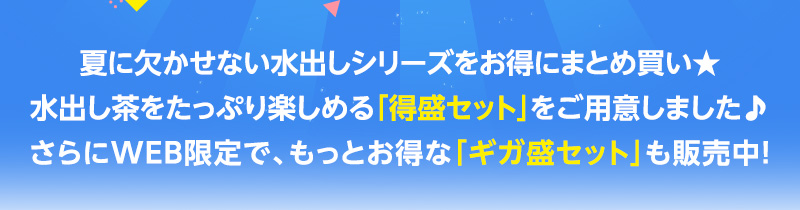 夏に欠かせない水出しシリーズをお得にまとめ買い★水出し茶をたっぷり楽しめる「得盛セット」をご用意しました♪さらにWEB限定で、もっとお得な「ギガ盛セット」も販売中！