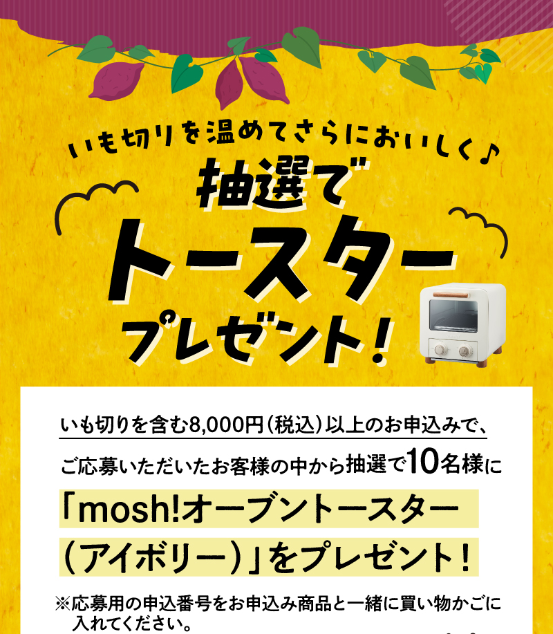 いも切りを含む8,000円（税込）以上のお申込みで、ご応募いただいたお客様の中から抽選で10名様にmosh！オーブントースター（アイボリー）をプレゼント！