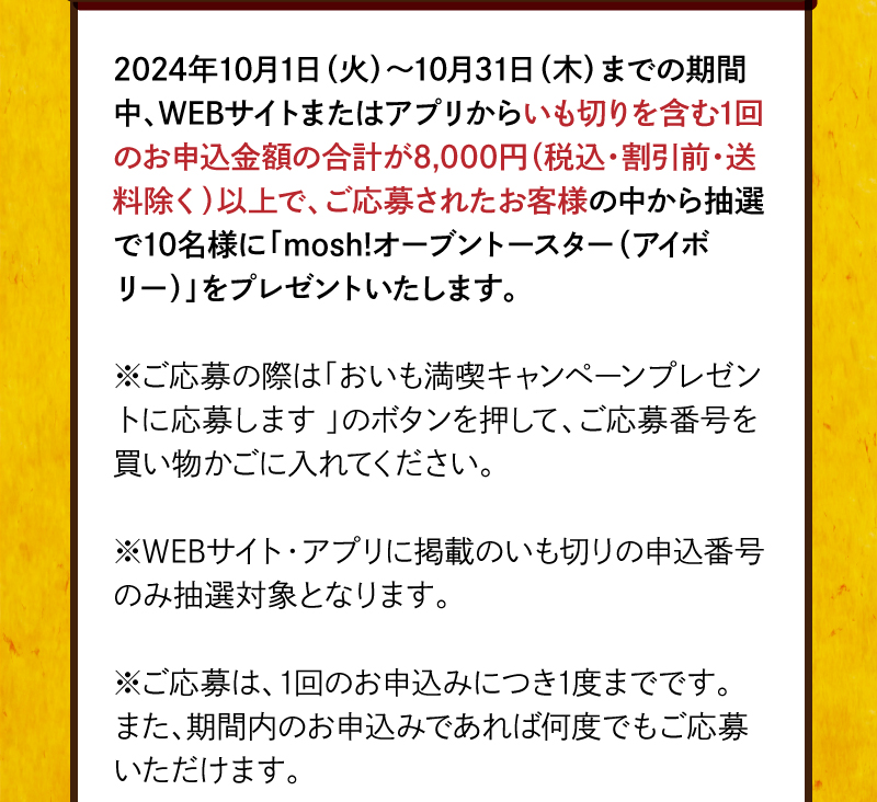 2024年10月1日（火）～10月31日（木）までの期間中、WEBサイトまたはアプリからいも切りを含む1回のお申込金額の合計が8,000円（税込・割引前・送料除く）以上で、ご応募されたお客様の中から抽選で10名様に賞品をプレゼントいたします。