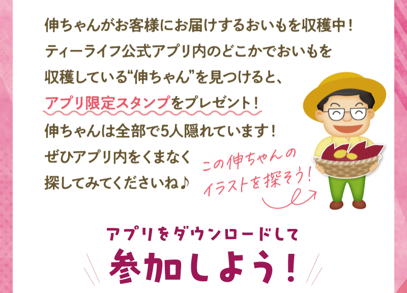 ティーライフ公式アプリ内のどこかでおいもを収穫している“伸ちゃん”を見つけると、アプリ限定スタンプをプレゼント！伸ちゃんは全部で5人隠れています！