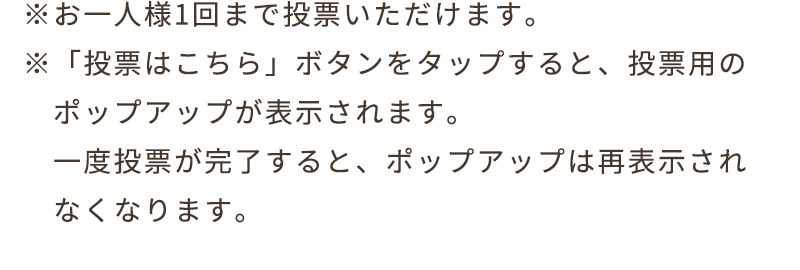 ※お一人様1回まで投票いただけます。※「投票はこちら」ボタンをタップすると、投票用のポップアップが表示されます。一度投票が完了すると、ポップアップは再表示されなくなります。