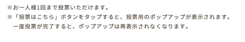 ※お一人様1回まで投票いただけます。※「投票はこちら」ボタンをタップすると、投票用のポップアップが表示されます。一度投票が完了すると、ポップアップは再表示されなくなります。