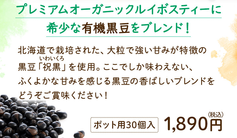 プレミアムオーガニックルイボスティーに希少な有機黒豆をブレンド！北海道で栽培された、大粒で強い甘みが特徴の黒豆「祝黒（いわいくろ）」を使用。ここでしか味わえない、ふくよかな甘みを感じる黒豆の香ばしいブレンドをどうぞご賞味ください！ ポット用30個入 1,890円（税込）