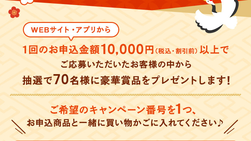 WEBサイト・アプリから1回のお申込金額10,000円(税込・割引前)以上でご応募いただいたお客様の中から抽選で70名様に豪華賞品をプレゼントします!ご希望のキャンペーン番号を1つ、お申込商品と一緒に買い物かごに入れてください♪