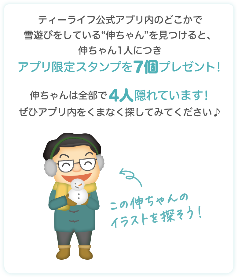 ティーライフ公式アプリ内のどこかで雪遊びをしている“伸ちゃん”を見つけると、伸ちゃん1人につきアプリ限定スタンプを7個プレゼント！伸ちゃんは全部で4人隠れています！ぜひアプリ内をくまなく探してみてください♪