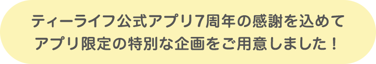 ティーライフ公式アプリ7周年の感謝を込めて、アプリ限定の特別な企画をご用意しました！