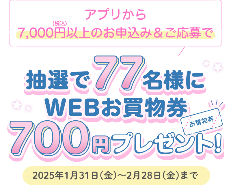 アプリから7,000円以上(税込)のお申込み＆ご応募で抽選で77名様にWEBお買物券700円プレゼント　2025年1月31日(金)～2月28日(金)まで