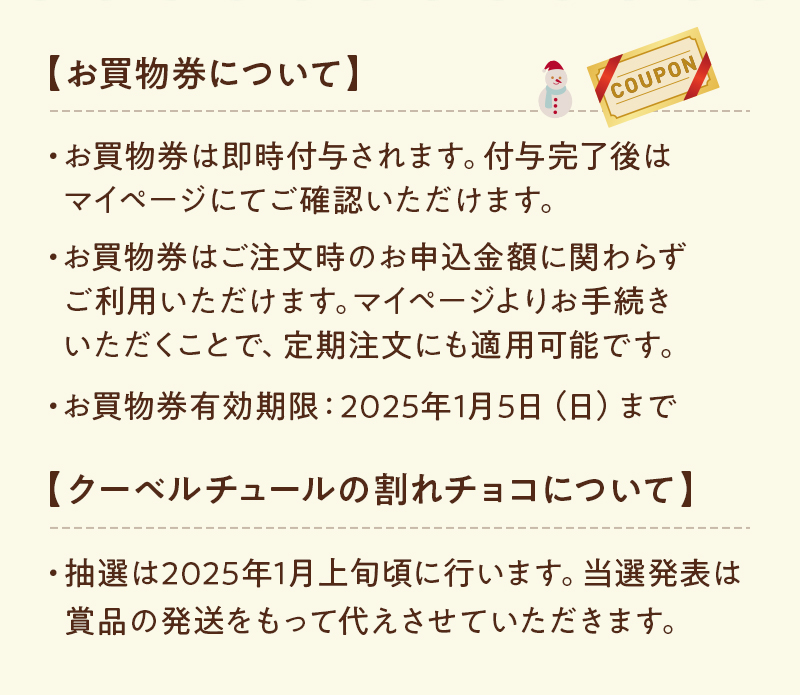 【お買物券について】お買物券は即時付与されます。付与完了後はマイページにてご確認いただけます。お買物券はご注文時のお申込金額に関わらずご利用いただけます。マイページよりお手続きいただくことで、定期注文にも適用可能です。お買物券有効期限：2025年1月5日（日）まで 【クーベルチュールの割れチョコについて】抽選は2025年1月上旬頃に行います。当選発表は賞品の発送をもって代えさせていただきます。