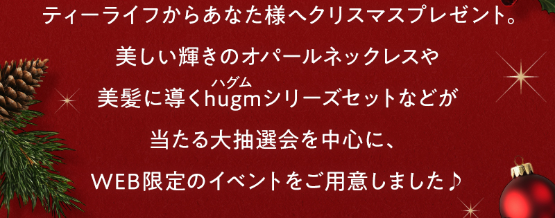 ティーライフからあなた様へクリスマスプレゼント。美しい輝きのオパールネックレスや美髪に導くhugm（ハグム）シリーズセットなどが当たる大抽選会を中心に、WEB限定のイベントをご用意しました♪