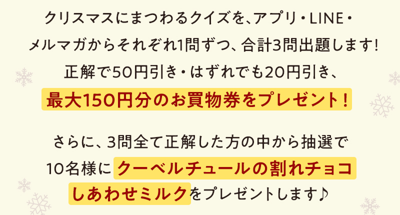 クリスマスにまつわるクイズを、アプリ・LINE・メルマガからそれぞれ1問ずつ、合計3問出題します！正解で50円引き・はずれでも20円引き、最大150円分のお買物券をプレゼント！ さらに、3問全て正解した方の中から抽選で10名様にクーベルチュールの割れチョコしあわせミルクをプレゼントします♪