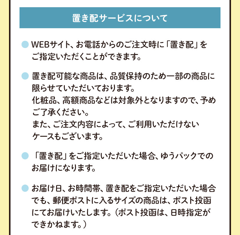 置き配サービスについて（WEBサイト、お電話からのご注文時に「置き配」をご指定いただけます。※品質保持のため、対象は一部の商品に限らせていただいております。※ゆうパックでのお届けになります。）