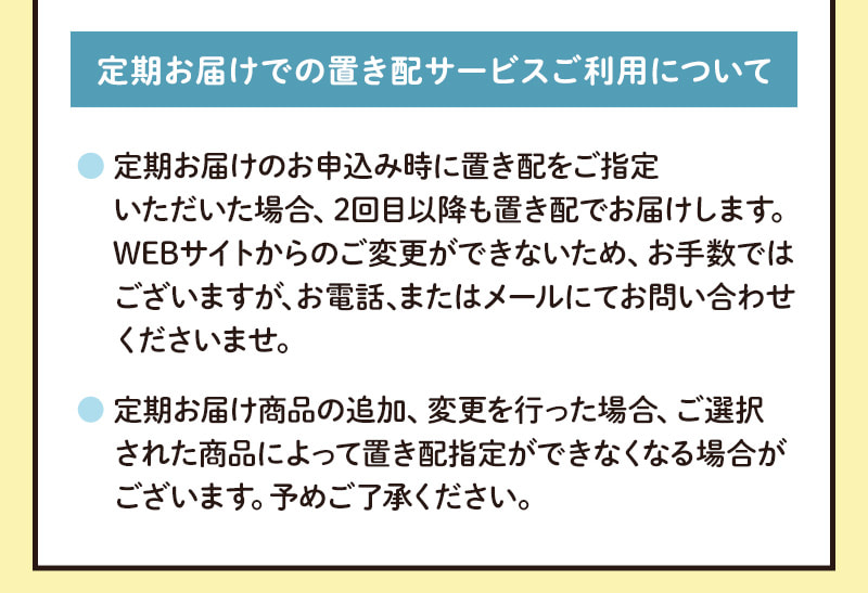 定期お届けでの置き配サービスご利用について（定期お届けで置き配をご指定いただいた場合、2回目以降も置き配でお届けします。※WEBサイトからの変更はできないのでお電話またはメールでお問い合わせください。※定期お届け商品の追加や変更を行うと場合によっては置き配指定ができなくなることがございます。）