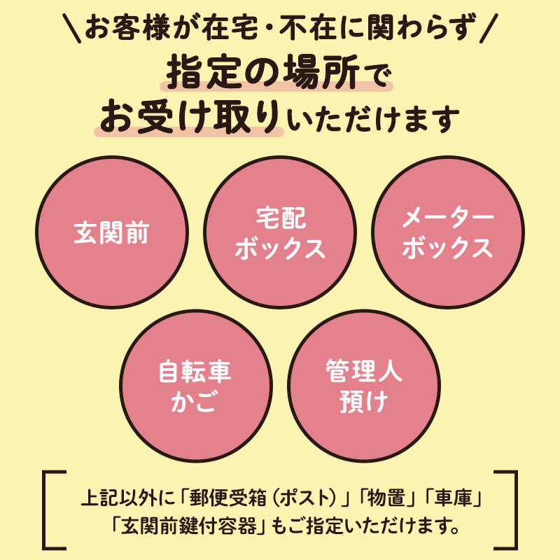 お客様が在宅・不在に関わらず、「玄関前」「宅配ボックス」「メーターボックス」「自転車かご」「管理人預け」など、指定の場所でお受け取りいただけます。