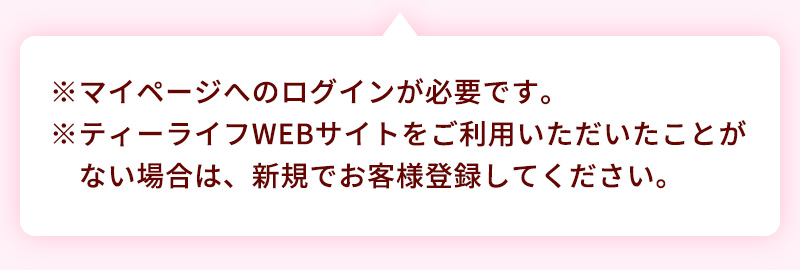 マイページへのログインが必要です。ティーライフWEBサイトをご利用いただいたことがない場合は、新規でお客様登録してください、