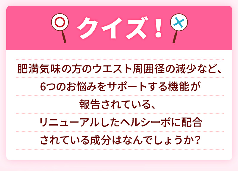 クイズ！肥満気味の方のウエスト周囲径の減少など、6つのお悩みをサポートする機能が報告されている、リニューアルしたヘルシーボに配合されている成分はなんでしょうか？