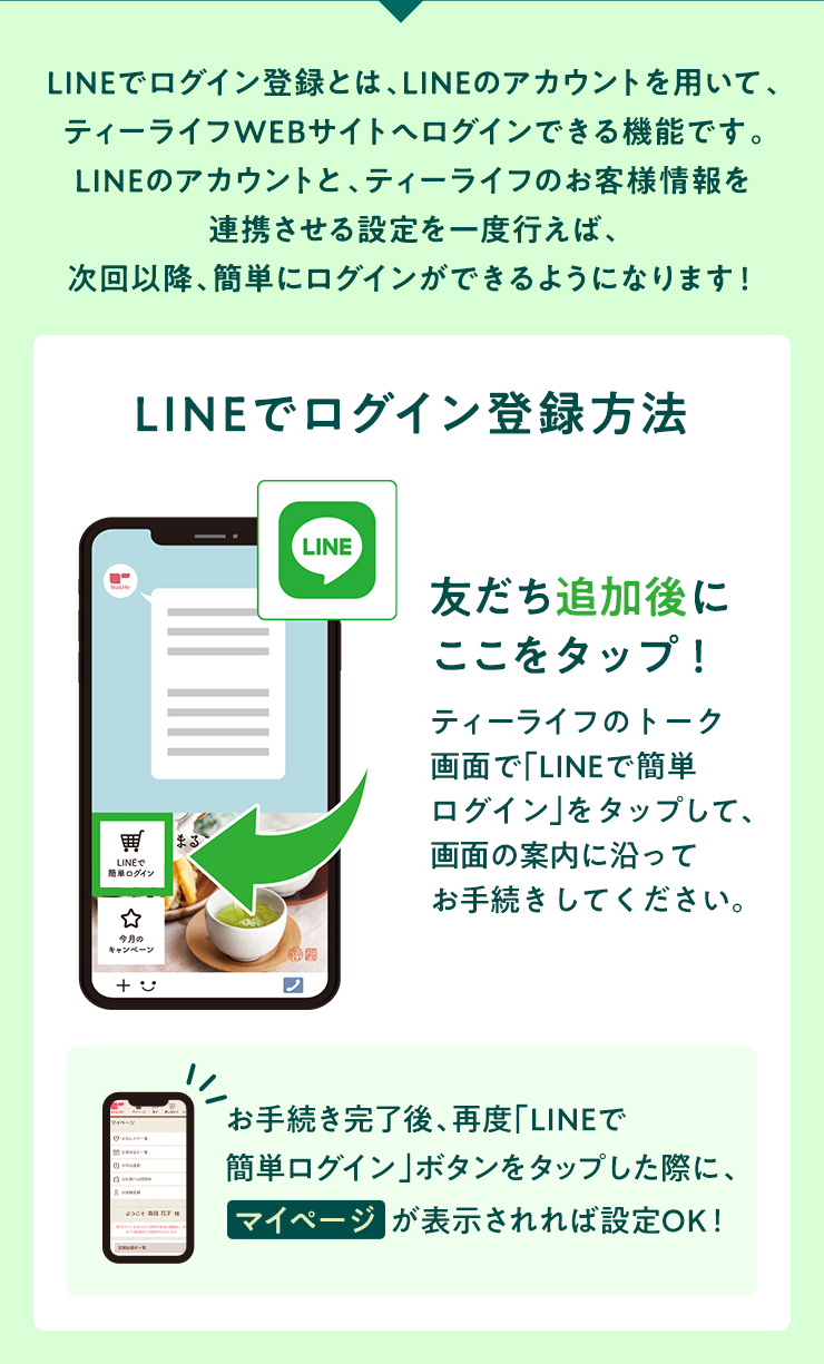 LINEでログイン登録とは、LINEのアカウントを用いて、ティーライフWEBサイトへログインできる機能です。LINEのアカウントと、ティーライフのお客様情報を連携させる設定を一度行えば、次回以降、簡単にログインができるようになります！