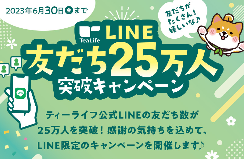 ティーライフ LINE友だち25万人突破キャンペーン 2023年6月30日まで ティーライフ公式LINEの友だち数が25万人を突破！感謝の気持ちを込めて、LINE限定のキャンペーンを開催します♪