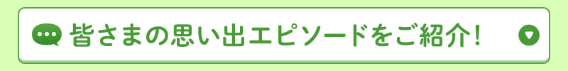 皆さまの思い出エピソードをご紹介！